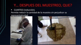 Y… DESPUES DEL MUESTREO, QUE?
 CUARTEO (reducción).
Permite reducir la cantidad de la muestra sin perjudicar su
representatividad.
 