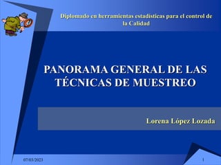 1
07/03/2023
PANORAMA GENERAL DE LAS
TÉCNICAS DE MUESTREO
Lorena López Lozada
Diplomado en herramientas estadísticas para el control de
la Calidad
 