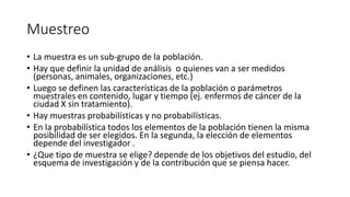 Muestreo
• La muestra es un sub-grupo de la población.
• Hay que definir la unidad de análisis o quienes van a ser medidos
(personas, animales, organizaciones, etc.)
• Luego se definen las características de la población o parámetros
muestrales en contenido, lugar y tiempo (ej. enfermos de cáncer de la
ciudad X sin tratamiento).
• Hay muestras probabilísticas y no probabilísticas.
• En la probabilística todos los elementos de la población tienen la misma
posibilidad de ser elegidos. En la segunda, la elección de elementos
depende del investigador .
• ¿Que tipo de muestra se elige? depende de los objetivos del estudio, del
esquema de investigación y de la contribución que se piensa hacer.
 