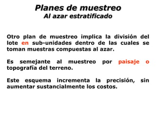 Otro plan de muestreo implica la división del
lote en sub-unidades dentro de las cuales se
toman muestras compuestas al azar.
Es semejante al muestreo por paisaje o
topografía del terreno.
Este esquema incrementa la precisión, sin
aumentar sustancialmente los costos.
Planes de muestreo
Al azar estratificado
 