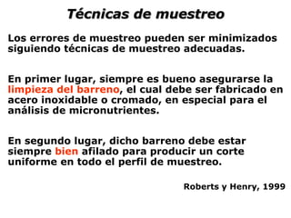 Los errores de muestreo pueden ser minimizados
siguiendo técnicas de muestreo adecuadas.
En primer lugar, siempre es bueno asegurarse la
limpieza del barreno, el cual debe ser fabricado en
acero inoxidable o cromado, en especial para el
análisis de micronutrientes.
En segundo lugar, dicho barreno debe estar
siempre bien afilado para producir un corte
uniforme en todo el perfil de muestreo.
Roberts y Henry, 1999
Técnicas de muestreo
 
