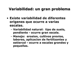 Variabilidad: un gran problema
• Existe variabilidad de diferentes
origenes que ocurre a varias
escalas.
– Variabilidad natural: tipo de suelo,
pendiente - ocurre gran escala.
– Manejo: erosion, cultivos previos,
laboreo, aplicacion de fertilizantes y
estiercol - ocurre a escalas grandes y
pequeñas.
 