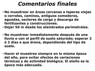 • No muestrear en áreas cercanas a taperas viejas
o corrales, caminos, antiguos comederos,
aguadas, sectores de carga y descarga de
fertilizantes y construcciones.
• Dejar 50 m desde los alambrados perimetrales.
• No muestrear inmediatamente después de una
lluvia o con el perfil de suelo saturado; esperar 2
ó 3 días a que drene, dependiendo del tipo de
suelo.
• Hacer el muestreo siempre en la misma época
del año, para evitar efectos de variaciones
térmicas y de actividad biológica. El otoño es la
época más adecuada.
Comentarios finales
 
