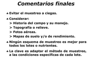 Comentarios finales
 Evitar el muestreo a ciegas.
 Considerar:
> Historia del campo y su manejo.
> Topografía o relieve.
> Fotos aéreas.
> Mapas de suelo y/o de rendimiento.
 Ningún esquema de muestreo es mejor para
todos los lotes o nutrientes.
 La clave es adaptar el método de muestreo,
a las condiciones específicas de cada lote.
 