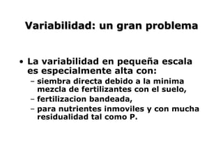 Variabilidad: un gran problema
• La variabilidad en pequeña escala
es especialmente alta con:
– siembra directa debido a la minima
mezcla de fertilizantes con el suelo,
– fertilizacion bandeada,
– para nutrientes inmoviles y con mucha
residualidad tal como P.
 