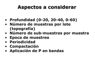Aspectos a considerar
• Profundidad (0-20, 20-40, 0-60)
• Número de muestras por lote
(topografía)
• Número de sub-muestras por muestra
• Epoca de muestreo
• Periodicidad
• Compactación
• Aplicación de P en bandas
 