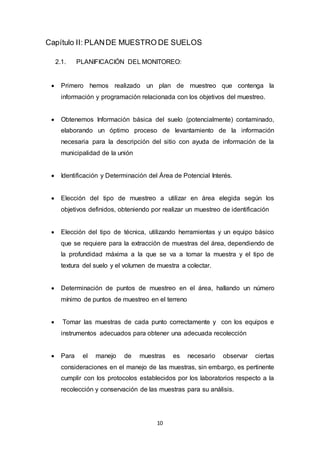 10
Capítulo II: PLANDE MUESTRO DE SUELOS
2.1. PLANIFICACIÓN DEL MONITOREO:
 Primero hemos realizado un plan de muestreo que contenga la
información y programación relacionada con los objetivos del muestreo.
 Obtenemos Información básica del suelo (potencialmente) contaminado,
elaborando un óptimo proceso de levantamiento de la información
necesaria para la descripción del sitio con ayuda de información de la
municipalidad de la unión
 Identificación y Determinación del Área de Potencial Interés.
 Elección del tipo de muestreo a utilizar en área elegida según los
objetivos definidos, obteniendo por realizar un muestreo de identificación
 Elección del tipo de técnica, utilizando herramientas y un equipo básico
que se requiere para la extracción de muestras del área, dependiendo de
la profundidad máxima a la que se va a tomar la muestra y el tipo de
textura del suelo y el volumen de muestra a colectar.
 Determinación de puntos de muestreo en el área, hallando un número
mínimo de puntos de muestreo en el terreno
 Tomar las muestras de cada punto correctamente y con los equipos e
instrumentos adecuados para obtener una adecuada recolección
 Para el manejo de muestras es necesario observar ciertas
consideraciones en el manejo de las muestras, sin embargo, es pertinente
cumplir con los protocolos establecidos por los laboratorios respecto a la
recolección y conservación de las muestras para su análisis.
 