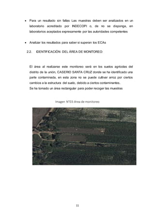 11
 Para un resultado sin fallas Las muestras deben ser analizados en un
laboratorio acreditado por INDECOPI o, de no se disponga, en
laboratorios aceptados expresamente por las autoridades competentes
 Analizar los resultados para saber si superan los ECAs
2.2. IDENTIFICACIÓN DEL ÁREA DE MONITOREO:
El área al realizarse este monitoreo será en los suelos agrícolas del
distrito de la unión, CASERIO SANTA CRUZ donde se ha identificado una
parte contaminada, en esta zona no se puede cultivar arroz por ciertos
cambios a la estructura del suelo, debido a ciertos contaminantes.
Se ha tomado un área rectangular para poder recoger las muestras
Imagen N°03-Area de monitoreo
 
