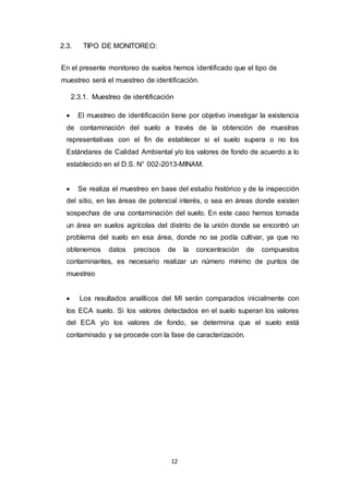 12
2.3. TIPO DE MONITOREO:
En el presente monitoreo de suelos hemos identificado que el tipo de
muestreo será el muestreo de identificación.
2.3.1. Muestreo de identificación
 El muestreo de identificación tiene por objetivo investigar la existencia
de contaminación del suelo a través de la obtención de muestras
representativas con el fin de establecer si el suelo supera o no los
Estándares de Calidad Ambiental y/o los valores de fondo de acuerdo a lo
establecido en el D.S. N° 002-2013-MINAM.
 Se realiza el muestreo en base del estudio histórico y de la inspección
del sitio, en las áreas de potencial interés, o sea en áreas donde existen
sospechas de una contaminación del suelo. En este caso hemos tomada
un área en suelos agrícolas del distrito de la unión donde se encontró un
problema del suelo en esa área, donde no se podía cultivar, ya que no
obtenemos datos precisos de la concentración de compuestos
contaminantes, es necesario realizar un número mínimo de puntos de
muestreo
 Los resultados analíticos del MI serán comparados inicialmente con
los ECA suelo. Si los valores detectados en el suelo superan los valores
del ECA y/o los valores de fondo, se determina que el suelo está
contaminado y se procede con la fase de caracterización.
 