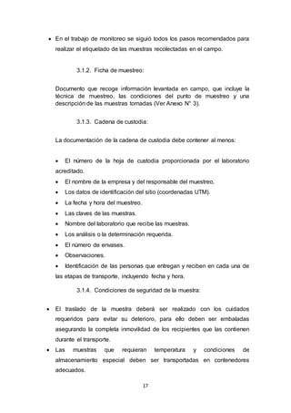 17
 En el trabajo de monitoreo se siguió todos los pasos recomendados para
realizar el etiquetado de las muestras recolectadas en el campo.
3.1.2. Ficha de muestreo:
Documento que recoge información levantada en campo, que incluye la
técnica de muestreo, las condiciones del punto de muestreo y una
descripción de las muestras tomadas (Ver Anexo N° 3).
3.1.3. Cadena de custodia:
La documentación de la cadena de custodia debe contener al menos:
 El número de la hoja de custodia proporcionada por el laboratorio
acreditado.
 El nombre de la empresa y del responsable del muestreo.
 Los datos de identificación del sitio (coordenadas UTM).
 La fecha y hora del muestreo.
 Las claves de las muestras.
 Nombre del laboratorio que recibe las muestras.
 Los análisis o la determinación requerida.
 El número de envases.
 Observaciones.
 Identificación de las personas que entregan y reciben en cada una de
las etapas de transporte, incluyendo fecha y hora.
3.1.4. Condiciones de seguridad de la muestra:
 El traslado de la muestra deberá ser realizado con los cuidados
requeridos para evitar su deterioro, para ello deben ser embaladas
asegurando la completa inmovilidad de los recipientes que las contienen
durante el transporte.
 Las muestras que requieran temperatura y condiciones de
almacenamiento especial deben ser transportadas en contenedores
adecuados.
 