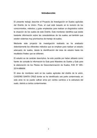 2
Introducción
El presente trabajo describe el Proyecto de Investigación en Suelos agrícolas
del Distrito de la Unión- Piura, el cual está basado en la revisión de los
conocimientos, métodos y guías empleadas para realizar un diagnóstico sobre
la situación de los suelos de este Distrito. Este monitoreo identifica que existe
bastante información sobre las características de los suelos; así también que
existen sistemas muy promisorios de manejo de suelos.
Mediante este proyecto de investigación realizado se ha analizado
detenidamente los diferentes métodos que se emplean para realizar un estudio
adecuado de suelos, desde la identificación del área de estudio hasta los
resultados finales que se obtienen.
El estudio es de carácter descriptivo, ha sido posible por haber utilizado como
fuente de consulta la información la Guía para Muestreo de Suelos y Guía para
la elaboración de los Planes de Descontaminación de Suelos, R.M. N° 085-
2014-MINAM.
El área de monitoreo será en los suelos agrícolas del distrito de la unión,
CASERIO SANTA CRUZ donde se ha identificado una parte contaminada, en
esta zona no se puede cultivar arroz por ciertos cambios a la estructura del
suelo, debido a ciertos contaminantes
 