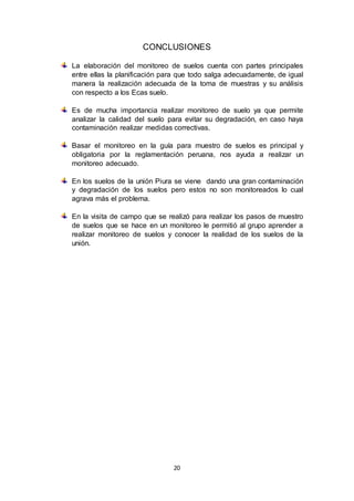 20
CONCLUSIONES
La elaboración del monitoreo de suelos cuenta con partes principales
entre ellas la planificación para que todo salga adecuadamente, de igual
manera la realización adecuada de la toma de muestras y su análisis
con respecto a los Ecas suelo.
Es de mucha importancia realizar monitoreo de suelo ya que permite
analizar la calidad del suelo para evitar su degradación, en caso haya
contaminación realizar medidas correctivas.
Basar el monitoreo en la guía para muestro de suelos es principal y
obligatoria por la reglamentación peruana, nos ayuda a realizar un
monitoreo adecuado.
En los suelos de la unión Piura se viene dando una gran contaminación
y degradación de los suelos pero estos no son monitoreados lo cual
agrava más el problema.
En la visita de campo que se realizó para realizar los pasos de muestro
de suelos que se hace en un monitoreo le permitió al grupo aprender a
realizar monitoreo de suelos y conocer la realidad de los suelos de la
unión.
 