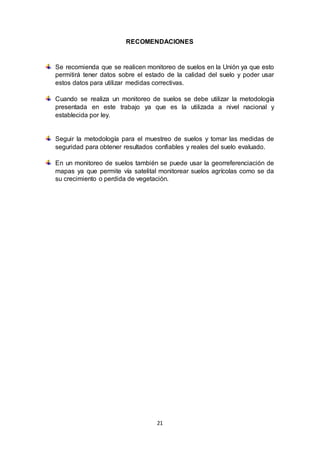 21
RECOMENDACIONES
Se recomienda que se realicen monitoreo de suelos en la Unión ya que esto
permitirá tener datos sobre el estado de la calidad del suelo y poder usar
estos datos para utilizar medidas correctivas.
Cuando se realiza un monitoreo de suelos se debe utilizar la metodología
presentada en este trabajo ya que es la utilizada a nivel nacional y
establecida por ley.
Seguir la metodología para el muestreo de suelos y tomar las medidas de
seguridad para obtener resultados confiables y reales del suelo evaluado.
En un monitoreo de suelos también se puede usar la georreferenciación de
mapas ya que permite vía satelital monitorear suelos agrícolas como se da
su crecimiento o perdida de vegetación.
 