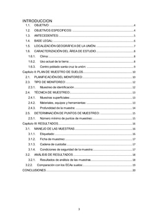 3
INTRODUCCION
1.1. OBJETIVO: .........................................................................................................4
1.2. OBJETIVOS ESPECIFICOS: .............................................................................4
1.3. ANTECEDENTES:..............................................................................................5
1.4. BASE LEGAL:.....................................................................................................6
1.5. LOCALIZACIÓN GEOGRÁFICA DE LA UNIÓN: ...............................................7
1.6. CARACTERIZACIÓN DEL ÁREA DE ESTUDIO ...............................................8
1.6.1. Clima:...........................................................................................................8
1.6.2. Uso actual de la tierra:.................................................................................8
1.6.3. Centro poblado santa cruz la unión: ...........................................................9
Capítulo II: PLAN DE MUESTRO DE SUELOS..............................................................10
2.1. PLANIFICACIÓN DEL MONITOREO:..............................................................10
2.3. TIPO DE MONITOREO:...................................................................................12
2.3.1. Muestreo de identificación.........................................................................12
2.4. TÉCNICA DE MUESTREO:..............................................................................13
2.4.1. Muestras superficiales:..............................................................................13
2.4.2. Materiales, equipos y herramientas: .........................................................13
2.4.3. Profundidad de la muestra: .......................................................................14
2.5. DETERMINACIÓN DE PUNTOS DE MUESTREO: ........................................15
2.5.1. Número mínimo de puntos de muestreo:..................................................15
Capítulo III: RESULTADOS.............................................................................................16
3.1. MANEJO DE LAS MUESTRAS ........................................................................16
3.1.1. Etiquetado:.................................................................................................16
3.1.2. Ficha de muestreo:....................................................................................17
3.1.3. Cadena de custodia:..................................................................................17
3.1.4. Condiciones de seguridad de la muestra:.................................................17
3.2. ANÁLISIS DE RESULTADOS ..........................................................................18
3.2.1. Resultados de análisis de las muestras....................................................18
3.2.2. Comparación con los ECAs suelos:..............................................................19
CONCLUSIONES............................................................................................................20
 