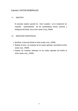 4
Capítulo I: DATOS GENERALES
1.1. OBJETIVO:
El presente objetivo general de dicho muestreo es la recolección de
muestras representativas de las características físicas, químicas y
biológicas del distrito de la unión (santa Cruz)._PIURA.
1.2. OBJETIVOS ESPECIFICOS:
 Identificar el área del distrito la Unión (santa cruz) _PIURA.
 Realizar la toma de muestras de los suelos agrícolas del distrito la Unión
(santa cruz) _PIURA.
 Analizar las muestras obtenidas en los suelos agrícolas del distrito la
Unión (santa cruz) _PIURA.
 