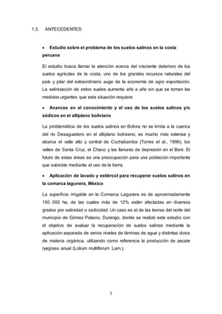 5
1.3. ANTECEDENTES:
 Estudio sobre el problema de los suelos salinos en la costa
peruana
El estudio busca llamar la atención acerca del creciente deterioro de los
suelos agrícolas de la costa, uno de los grandes recursos naturales del
país y pilar del extraordinario auge de la economía de agro exportación.
La salinización de estos suelos aumenta año a año sin que se tomen las
medidas urgentes que esta situación requiere.
 Avances en el conocimiento y el uso de los suelos salinos y/o
sódicos en el altiplano boliviano
La problemática de los suelos salinos en Bolivia no se limita a la cuenca
del río Desaguadero en el altiplano boliviano; es mucho más extensa y
abarca el valle alto y central de Cochabamba (Torres et al., 1996), los
valles de Santa Cruz, el Chaco y las llanuras de depresión en el Beni. El
futuro de estas áreas es una preocupación para una población importante
que subsiste mediante el uso de la tierra.
 Aplicación de lavado y estiércol para recuperar suelos salinos en
la comarca lagunera, México
La superficie irrigable en la Comarca Lagunera es de aproximadamente
150 000 ha, de las cuales más de 12% están afectadas en diversos
grados por salinidad o sodicidad. Un caso es el de las tierras del norte del
municipio de Gómez Palacio, Durango, donde se realizó este estudio con
el objetivo de evaluar la recuperación de suelos salinos mediante la
aplicación separada de varios niveles de láminas de agua y distintas dosis
de materia orgánica, utilizando como referencia la producción de zacate
ryegrass anual (Lolium multiflorum Lam.).
 