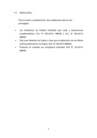 6
1.4. BASE LEGAL:
Para el control y mantenimiento de la calidad del suelo se han
promulgado:
 Los Estándares de Calidad Ambiental para suelo y disposiciones
complementarias, D.S. N° 002-2013- MINAM y D.S. N° 002-2014-
MINAM.
 Guía para Muestreo de Suelos y Guía para la elaboración de los Planes
de Descontaminación de Suelos, R.M. N° 085-2014-MINAM.
 Protocolo de muestreo por emergencia ambiental, R.M. N° 125-2014-
MINAM.
 