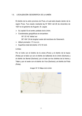 7
1.5. LOCALIZACIÓN GEOGRÁFICA DE LA UNIÓN:
El distrito de la unión provincia de Piura, el cual está situado dentro de la
región Piura. Fue creado mediante ley N° 9551 del 28 de diciembre de
1927 en el gobierno de Augusto .B. Leguía.
 Su capital: Es el centro poblado de la Unión.
 Coordenadas geográficas se encuentran:
05° 23´ 42¨ latitud sur
80° 404´ 24 de longitud oeste del meridiano de Greenwich.
 Altitud promedio: 17 m.s.n.m.
 Superficie total del distrito: 213.16 km2.
Limites:
Por el norte con el distrito de la arena (Piura) y el distrito de la huaca
(Paita) por el lado sur con el distrito de bellavista de la Unión (Sechura) y
el distrito de Bernal (Sechura); por el este con los distritos de la Arena y
Tallan y por el oeste con el distrito de Vice (Sechura) y el distrito de Paita
(Paita).
Imagen N° 01-Mapa de la Unión
 