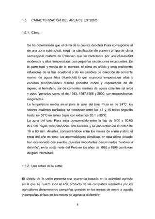 8
1.6. CARACTERIZACIÓN DEL ÁREA DE ESTUDIO
1.6.1. Clima:
Se ha determinado que el clima de la cuenca del chira Piura corresponde al
de una zona subtropical, según la clasificación de copen y al tipo de clima
semitropical costero de Pellersen que se caracteriza por una pluviosidad
moderada y altas temperaturas con pequeñas oscilaciones estacionales. En
la parte baja y media de la cuencas, el clima es cálido y seco recibiendo
influencias de la faja ecuatorial y de los cambios de dirección de corriente
marina de aguas frías (Humboldt) lo que ocasiona temperaturas altas y
escasas precipitaciones durante periodos cortos y esporádicos de de
ingreso al hemisferio sur de corrientes marinas de aguas calientes (el niño)
y otros ´periodos como el de 1983, 1987,1988 y 2000, con extraordinarias
magnitudes.
La temperatura media anual para la zona del bajo Piura es de 24°C, los
valores máximos puntuales se presentan entre las 13 y 15 horas llegando
hasta los 38°C en zonas bajas con extremos 20.1 a 35°C.
La zona del bajo Piura está comprendida entre la faja de 0.00 a 80.00
m.s.n.m. cuyas precipitaciones son escasas y se encuentran en el orden de
10 a 80 mm. Anuales, concentrándose entre los meses de enero y abril, el
resto del año es seco, las anormalidades climáticas en esta última década
han ocasionado dos eventos pluviales importantes denominados “fenómeno
del niño”, en la costa norte del Perú en los años de 1983 y 1998 con lluvias
de gran intensidad.
1.6.2. Uso actual de la tierra:
El distrito de la unión presenta una economía basada en la actividad agrícola
en la que se realiza todo el año, producto de las campañas realizadas por los
agricultores denominados campañas grandes en los meses de enero a agosto
y campañas chicas en los meses de agosto a diciembre.
 