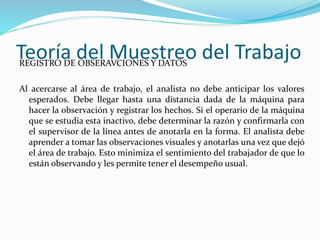Teoría del Muestreo del TrabajoREGISTRO DE OBSERAVCIONES Y DATOS
Al acercarse al área de trabajo, el analista no debe anticipar los valores
esperados. Debe llegar hasta una distancia dada de la máquina para
hacer la observación y registrar los hechos. Si el operario de la máquina
que se estudia esta inactivo, debe determinar la razón y confirmarla con
el supervisor de la línea antes de anotarla en la forma. El analista debe
aprender a tomar las observaciones visuales y anotarlas una vez que dejó
el área de trabajo. Esto minimiza el sentimiento del trabajador de que lo
están observando y les permite tener el desempeño usual.
 