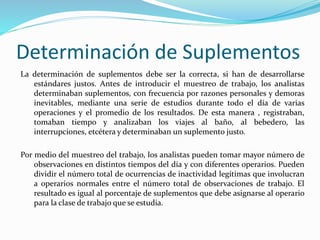 Determinación de Suplementos
La determinación de suplementos debe ser la correcta, si han de desarrollarse
estándares justos. Antes de introducir el muestreo de trabajo, los analistas
determinaban suplementos, con frecuencia por razones personales y demoras
inevitables, mediante una serie de estudios durante todo el día de varias
operaciones y el promedio de los resultados. De esta manera , registraban,
tomaban tiempo y analizaban los viajes al baño, al bebedero, las
interrupciones, etcétera y determinaban un suplemento justo.
Por medio del muestreo del trabajo, los analistas pueden tomar mayor número de
observaciones en distintos tiempos del día y con diferentes operarios. Pueden
dividir el número total de ocurrencias de inactividad legítimas que involucran
a operarios normales entre el número total de observaciones de trabajo. El
resultado es igual al porcentaje de suplementos que debe asignarse al operario
para la clase de trabajo que se estudia.
 