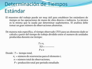 Determinación de Tiempos
Estándar
El muestreo del trabajo puede ser muy útil para establecer los estándares de
tiempo en las operaciones de mano de obra directa e indirecta. La técnica
es la misma que la usada par determinar suplementos. El analista debe
tomar un gran número de observaciones aleatorias.
De manera más especifica, el tiempo observado (TO) para un elemento dado se
calcula a partir del tiempo de trabajo dividido entre el numero de unidades
producidas durante ese tiempo:
T x ni
TO = -----------
P x n
Donde: T = tiempo total,
ni = número de ocurrencias para el elemento i,
n = número total de observaciones,
P = producción total por periodo estudiado
 