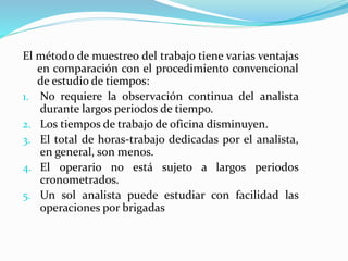 El método de muestreo del trabajo tiene varias ventajas
en comparación con el procedimiento convencional
de estudio de tiempos:
1. No requiere la observación continua del analista
durante largos periodos de tiempo.
2. Los tiempos de trabajo de oficina disminuyen.
3. El total de horas-trabajo dedicadas por el analista,
en general, son menos.
4. El operario no está sujeto a largos periodos
cronometrados.
5. Un sol analista puede estudiar con facilidad las
operaciones por brigadas
 