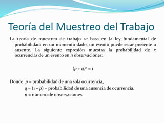 Teoría del Muestreo del Trabajo
La teoría de muestreo de trabajo se basa en la ley fundamental de
probabilidad: en un momento dado, un evento puede estar presente o
ausente. La siguiente expresión muestra la probabilidad de x
ocurrencias de un evento en n observaciones:
(p + q)n = 1
Donde: p = probabilidad de una sola ocurrencia,
q = (1 – p) = probabilidad de una ausencia de ocurrencia,
n = número de observaciones.
 