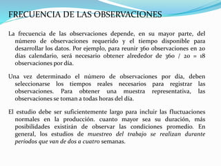 FRECUENCIA DE LAS OBSERVACIONES
La frecuencia de las observaciones depende, en su mayor parte, del
número de observaciones requerido y el tiempo disponible para
desarrollar los datos. Por ejemplo, para reunir 360 observaciones en 20
días calendario, será necesario obtener alrededor de 360 / 20 = 18
observaciones por día.
Una vez determinado el número de observaciones por día, deben
seleccionarse los tiempos reales necesarios para registrar las
observaciones. Para obtener una muestra representativa, las
observaciones se toman a todas horas del día.
El estudio debe ser suficientemente largo para incluir las fluctuaciones
normales en la producción. cuanto mayor sea su duración, más
posibilidades existirán de observar las condiciones promedio. En
general, los estudios de muestreo del trabajo se realizan durante
periodos que van de dos a cuatro semanas.
 