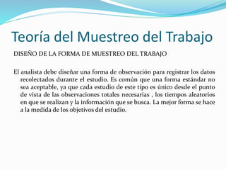 Teoría del Muestreo del Trabajo
DISEÑO DE LA FORMA DE MUESTREO DEL TRABAJO
El analista debe diseñar una forma de observación para registrar los datos
recolectados durante el estudio. Es común que una forma estándar no
sea aceptable, ya que cada estudio de este tipo es único desde el punto
de vista de las observaciones totales necesarias , los tiempos aleatorios
en que se realizan y la información que se busca. La mejor forma se hace
a la medida de los objetivos del estudio.
 