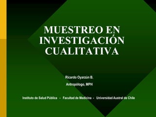 MUESTREO EN 
INVESTIGACIÓN 
CUALITATIVA 
Ricardo Oyarzún B. 
Antropólogo, MPH 
Instituto de Salud Pública - Facultad de Medicina - Universidad Austral de Chile 
 