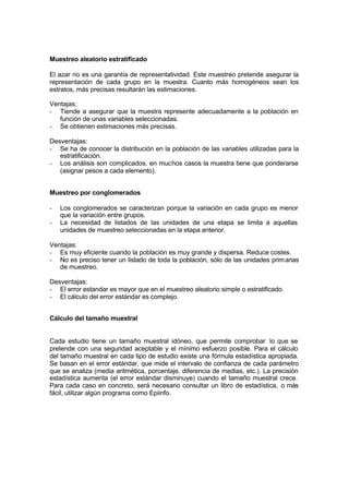 Muestreo aleatorio estratificado
El azar no es una garantía de representatividad. Este muestreo pretende asegurar la
representación de cada grupo en la muestra. Cuanto más homogéneos sean los
estratos, más precisas resultarán las estimaciones.
Ventajas:
- Tiende a asegurar que la muestra represente adecuadamente a la población en
función de unas variables seleccionadas.
- Se obtienen estimaciones más precisas.
Desventajas:
- Se ha de conocer la distribución en la población de las variables utilizadas para la
estratificación.
- Los análisis son complicados, en muchos casos la muestra tiene que ponderarse
(asignar pesos a cada elemento).
Muestreo por conglomerados
- Los conglomerados se caracterizan porque la variación en cada grupo es menor
que la variación entre grupos.
- La necesidad de listados de las unidades de una etapa se limita a aquellas
unidades de muestreo seleccionadas en la etapa anterior.
Ventajas:
- Es muy eficiente cuando la población es muy grande y dispersa. Reduce costes.
- No es preciso tener un listado de toda la población, sólo de las unidades primarias
de muestreo.
Desventajas:
- El error estandar es mayor que en el muestreo aleatorio simple o estratificado.
- El cálculo del error estándar es complejo.
Cálculo del tamaño muestral
Cada estudio tiene un tamaño muestral idóneo, que permite comprobar lo que se
pretende con una seguridad aceptable y el mínimo esfuerzo posible. Para el cálculo
del tamaño muestral en cada tipo de estudio existe una fórmula estadística apropiada.
Se basan en el error estándar, que mide el intervalo de confianza de cada parámetro
que se analiza (media aritmética, porcentaje, diferencia de medias, etc.). La precisión
estadística aumenta (el error estándar disminuye) cuando el tamaño muestral crece.
Para cada caso en concreto, será necesario consultar un libro de estadística, o más
fácil, utilizar algún programa como Epiinfo.
 