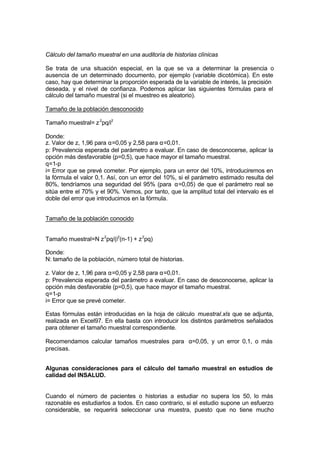 Cálculo del tamaño muestral en una auditoría de historias clínicas
Se trata de una situación especial, en la que se va a determinar la presencia o
ausencia de un determinado documento, por ejemplo (variable dicotómica). En este
caso, hay que determinar la proporción esperada de la variable de interés, la precisión
deseada, y el nivel de confianza. Podemos aplicar las siguientes fórmulas para el
cálculo del tamaño muestral (si el muestreo es aleatorio).
Tamaño de la población desconocido
Tamaño muestral= z2
pq/i2
Donde:
z. Valor de z, 1,96 para α=0,05 y 2,58 para α=0,01.
p: Prevalencia esperada del parámetro a evaluar. En caso de desconocerse, aplicar la
opción más desfavorable (p=0,5), que hace mayor el tamaño muestral.
q=1-p
i= Error que se prevé cometer. Por ejemplo, para un error del 10%, introduciremos en
la fórmula el valor 0,1. Así, con un error del 10%, si el parámetro estimado resulta del
80%, tendríamos una seguridad del 95% (para α=0,05) de que el parámetro real se
sitúa entre el 70% y el 90%. Vemos, por tanto, que la amplitud total del intervalo es el
doble del error que introducimos en la fórmula.
Tamaño de la población conocido
Tamaño muestral=N z2
pq/(i2
(n-1) + z2
pq)
Donde:
N: tamaño de la población, número total de historias.
z. Valor de z, 1,96 para α=0,05 y 2,58 para α=0,01.
p: Prevalencia esperada del parámetro a evaluar. En caso de desconocerse, aplicar la
opción más desfavorable (p=0,5), que hace mayor el tamaño muestral.
q=1-p
i= Error que se prevé cometer.
Estas fórmulas están introducidas en la hoja de cálculo muestral.xls que se adjunta,
realizada en Excel97. En ella basta con introducir los distintos parámetros señalados
para obtener el tamaño muestral correspondiente.
Recomendamos calcular tamaños muestrales para α=0,05, y un error 0,1, o más
precisas.
Algunas consideraciones para el cálculo del tamaño muestral en estudios de
calidad del INSALUD.
Cuando el número de pacientes o historias a estudiar no supera los 50, lo más
razonable es estudiarlos a todos. En caso contrario, si el estudio supone un esfuerzo
considerable, se requerirá seleccionar una muestra, puesto que no tiene mucho
 