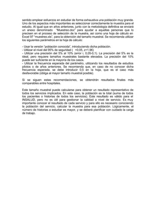 sentido emplear esfuerzos en estudiar de forma exhaustiva una población muy grande.
Uno de los aspectos más importantes es seleccionar correctamente la muestra para el
estudio. Al igual que en años anteriores, junto con la metodología definitiva se enviará
un anexo denominado “Muestreo.doc” para ayudar a aquellas personas que lo
precisen en el proceso de selección de la muestra, así como una hoja de cálculo en
Excel 97 “muestreo.xls”, para la obtención del tamaño muestral. Se recomienda utilizar
los siguientes parámetros en la hoja de cálculo:
- Usar la versión “población conocida”, introduciendo dicha población.
- Utilizar el nivel del 95% de seguridad ( =0,05, z=1,96)
- Utilizar una precisión del 5% al 10% (error i, 0,05-0,1). La precisión del 5% es la
ideal, pero requiere tamaños muestrales bastante elevados. La precisión del 10%
puede ser suficiente en la mayoría de los casos.
- Utilizar la frecuencia esperada del parámetro, utilizando los resultados de estudios
pilotos o de años anteriores. Se recomienda que, en caso de no conocer dicha
frecuencia esperada, se debe introducir 0,5 en la hoja, que es el caso más
desfavorable (obliga al mayor tamaño muestral posible).
Si se siguen estas recomendaciones, se obtendrán resultados finales más
comparables entre hospitales.
Este tamaño muestral puede calcularse para obtener un resultado representativo de
todos los servicios implicados. En este caso, la población es la total (suma de todos
los pacientes o historias de todos los servicios). Este resultado es válido para el
INSALUD, pero no es útil para gestionar la calidad a nivel de servicio. Es muy
importante conocer el resultado de cada servicio y para ello es necesario conociendo
la población del servicio, calcular la muestra para esa población. Lógicamente, el
número de historias a estudiar es mayor, y se deberá planificar con cuidado la carga
de trabajo.
 