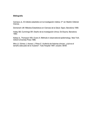 Bibliografía
Carrasco JL. El método estadístico en la investigación médica. 5ª ed. Madrid. Editorial
Ciencia.
Domenech JM. Métodos Estadísticos en Ciencias de la Salud. Signo. Barcelona 1999.
Hulley SB, Cummings SR. Diseño de la investigación clínica. Ed Doyma. Barcelona
1993.
Kelsey IL, Thompson WD, Evans A. Methods in observational epidemiology. New York.
Oxford University Press 1986.
Mira JJ, Gómez J, Aranaz J, Pérez E. Auditoría de historias clínicas: ¿cúal es el
tamaño adecuado de la muestra?. Todo Hospital 1997; octubre: 58-64.
 