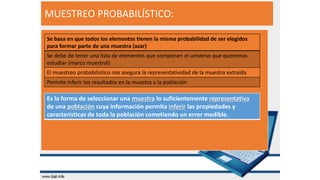 MUESTREO PROBABILÍSTICO:
Es la forma de seleccionar una muestra lo suficientemente representativa
de una población cuya información permita inferir las propiedades y
características de toda la población cometiendo un error medible.
Se basa en que todos los elementos tienen la misma probabilidad de ser elegidos
para formar parte de una muestra (azar)
Se debe de tener una lista de elementos que componen el universo que queremos
estudiar (marco muestral)
El muestreo probabilístico nos asegura la representatividad de la muestra extraída
Permite inferir los resultados en la muestra a la población
 