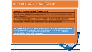 MUESTREO NO PROBABILÍSTICO:
Son una serie de técnicas de muestreo donde las muestras se seleccionan
en un proceso que no brinda a los individuos de la población, iguales
oportunidades de ser seleccionados.
Conveniente para una investigación exploratoria
No se tiene una lista de elementos que componen el universo que se quiere estudiar
(marco muestral)
La forma como se seleccionan los elementos de la muestra no es representativa
No se pueden inferir los datos obtenidos en la muestra a la población
 