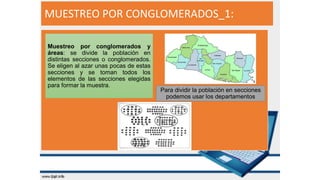 MUESTREO POR CONGLOMERADOS_1:
Muestreo por conglomerados y
áreas: se divide la población en
distintas secciones o conglomerados.
Se eligen al azar unas pocas de estas
secciones y se toman todos los
elementos de las secciones elegidas
para formar la muestra.
Para dividir la población en secciones
podemos usar los departamentos
 