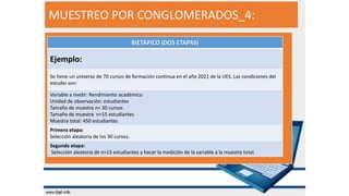 MUESTREO POR CONGLOMERADOS_4:
BIETÁPICO (DOS ETAPAS)
Ejemplo:
Se tiene un universo de 70 cursos de formación continua en el año 2021 de la UES. Las condiciones del
estudio son:
Variable a medir: Rendimiento académico
Unidad de observación: estudiantes
Tamaño de muestra n= 30 cursos
Tamaño de muestra n=15 estudiantes
Muestra total: 450 estudiantes
Primera etapa:
Selección aleatoria de los 30 cursos.
Segunda etapa:
Selección aleatoria de n=15 estudiantes y hacer la medición de la variable a la muestra total.
 