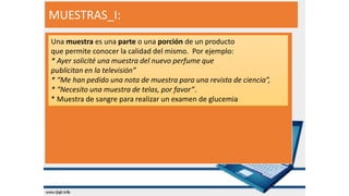 MUESTRAS_I:
Una muestra es una parte o una porción de un producto
que permite conocer la calidad del mismo. Por ejemplo:
* Ayer solicité una muestra del nuevo perfume que
publicitan en la televisión”
* “Me han pedido una nota de muestra para una revista de ciencia”,
* “Necesito una muestra de telas, por favor”.
* Muestra de sangre para realizar un examen de glucemia
 