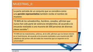 MUESTRAS_II:
La parte extraída de un conjunto que se considera como
una porción representativa también recibe el nombre de
muestra:
“El 86% de los salvadoreños, hombres, casados; afirman que
nunca han sido parte de violencia intrafamiliar, de acuerdo a la
encuesta realizada a una muestra de 500 personas de diversas
clases sociales”.
“El 94% de las maestrantes, solteros, de la UES, afirman que no tienen interés
en el matrimonio, de acuerdo a la encuesta realizada a una muestra de 200
caballeros del primer año de todas las maestrías que se imparten en la
universidad”.
 