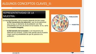 ALGUNOS CONCEPTOS CLAVES_II:
La representatividad de la muestra depende de dos cosas:
a) Del mecanismo de selección: que ha de garantizar
que no hay un elemento de la población con más
probabilidad que otro de entrar en la muestra. Si no, sería
una muestra sesgada.
b) Del tamaño de la muestra: si el mecanismo de
selección es correcto, cuanto más grande sea la muestra
mayor será la probabilidad de que se parezca a la
población.
REPRESENTATIVIDAD DE LA
MUESTRA:
 