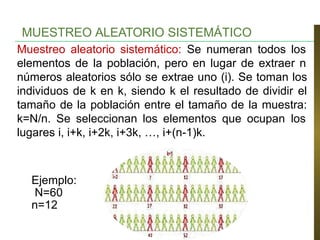 MUESTREO ALEATORIO SISTEMÁTICO
Muestreo aleatorio sistemático: Se numeran todos los
elementos de la población, pero en lugar de extraer n
números aleatorios sólo se extrae uno (i). Se toman los
individuos de k en k, siendo k el resultado de dividir el
tamaño de la población entre el tamaño de la muestra:
k=N/n. Se seleccionan los elementos que ocupan los
lugares i, i+k, i+2k, i+3k, …, i+(n-1)k.
Ejemplo:
N=60
n=12
 