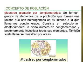Muestreo aleatorio por conglomerados: Se forman
grupos de elementos de la población que forman una
unidad que son heterogéneos en su interior, a la que
llamamos conglomerado. Consiste en seleccionar
aleatoriamente un cierto número de conglomerados y
posteriormente investigar todos sus elementos. También
suele llamarse muestreo por áreas
CONCEPTO DE POBLACIÓN
 