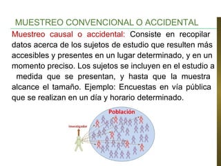 Muestreo causal o accidental: Consiste en recopilar
datos acerca de los sujetos de estudio que resulten más
accesibles y presentes en un lugar determinado, y en un
momento preciso. Los sujetos se incluyen en el estudio a
medida que se presentan, y hasta que la muestra
alcance el tamaño. Ejemplo: Encuestas en vía pública
que se realizan en un día y horario determinado.
MUESTREO CONVENCIONAL O ACCIDENTAL
 