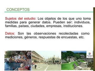 Sujetos del estudio: Los objetos de los que uno toma
medidas para generar datos. Pueden ser: individuos,
familias, países, ciudades, empresas, instituciones.
Datos: Son las observaciones recolectadas como
mediciones, géneros, respuestas de encuestas, etc.
CONCEPTOS
 
