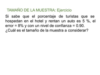 TAMAÑO DE LA MUESTRA: Ejercicio
Si sabe que el porcentaje de turistas que se
hospedan en el hotel y rentan un auto es 5 %, el
error = 8% y con un nivel de confianza = 0.90.
¿Cuál es el tamaño de la muestra a considerar?
 