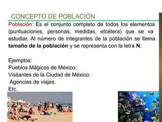 Población: Es el conjunto completo de todos los elementos
(puntuaciones, personas, medidas, etcétera) que se va
estudiar. Al número de integrantes de la población se llama
tamaño de la población y se representa con la letra N.
Ejemplos:
Pueblos Mágicos de México.
Visitantes de la Ciudad de México.
Agencias de viajes.
Etc.
CONCEPTO DE POBLACIÓN
 