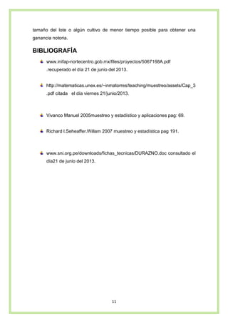 11
tamaño del lote o algún cultivo de menor tiempo posible para obtener una
ganancia notoria.
BIBLIOGRAFÍA
www.inifap-nortecentro.gob.mx/files/proyectos/5067168A.pdf
.recuperado el día 21 de junio del 2013.
http://matematicas.unex.es/~inmatorres/teaching/muestreo/assets/Cap_3
.pdf citada el día viernes 21/junio/2013.
Vivanco Manuel 2005muestreo y estadístico y aplicaciones pag: 69.
Richard l.Seheaffer.Willam 2007 muestreo y estadística pag 191.
www.sni.org.pe/downloads/fichas_tecnicas/DURAZNO.doc consultado el
día21 de junio del 2013.
 