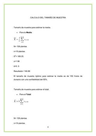 8
CALCULO DEL TAMAÑO DE MUESTRA
Tamaño de muestra para estimar la media.
• Para la Media:
N= 158 plantas
n=10 plantas
S2
= 189.25
z=1.96
d=0 .5
Resultado= 149.86
El tamaño de muestra óptimo para estimar la media es de 150 frutos de
durazno con una confiabilidad del 95%.
Tamaño de muestra para estimar el total.
• Para el Total:
N= 158 plantas
n=10 plantas
 